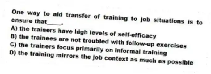 One way to aid transfer of training to job situations is to ensure that_____.
A) the trainers have high levels of self-efficacy
B) the trainees are not troubled with follow-up exercises
C) the trainers focus primarily on informal training
D) the training mirrors the job context as much as possible