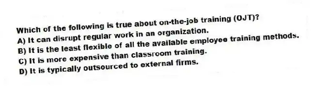 Which of the following is true about on-the-job training (OJT)?
A) It can disrupt regular work in an organization.
B) It is the least flexible of all the available employee training methods.
C) It is more expensive than classroom training.
D) It is typically outsourced to external firms.