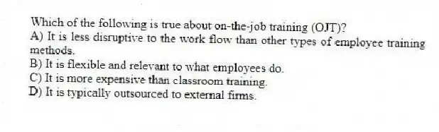 Which of the following is true about on-the-job training (OJT)?
A) It is less disruptive to the work flow than other types of employee training methods.
B) It is flexible and relevant to what employees do.
C) It is more expensive than classroom training.
D) It is typically outsourced to external firms.