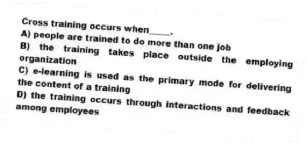 Cross training occurs when_____.
A) people are trained to do more than one job
B) the training takes place outside the employing organization
C) e-learning is used as the primary mode for delivering the content of a training
D) the training occurs through interactions and feedback among employees