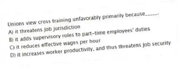 Unions view cross training unfavorably primarily because_____.
A) it threatens job jurisdiction
B) it adds supervisory roles to part-time employees' duties
C) it reduces effective wages per hour
D) it increases worker productivity, and thus threatens job security