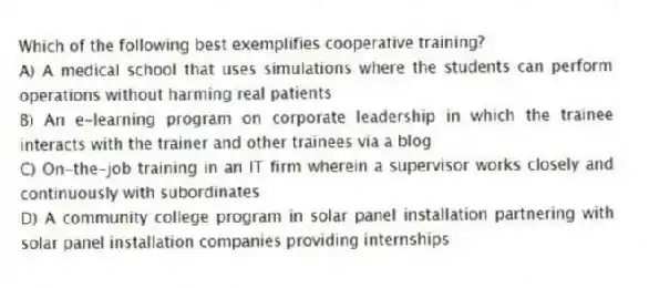 Which of the following best exemplifies cooperative training?
A) A medical school that uses simulations where the students can perform operations without harming real patients
B) An e-learning program on corporate leadership in which the trainee interacts with the trainer and other trainees via a blog
C) On-the-job training in an IT firm wherein a supervisor works closely and continuously with subordinates
D) A community college program in solar panel installation partnering with solar panel installation companies providing internships