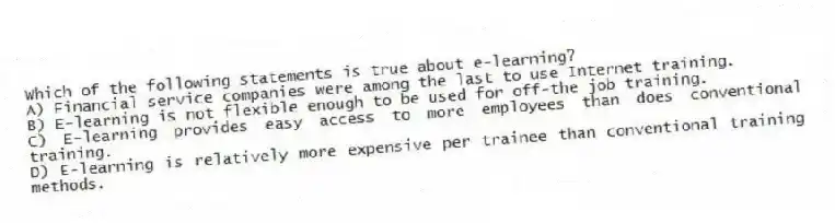 Which of the following statements is true about e-learning?
A) Financial service companies were among the last to use Internet training.
B) E-learning is not flexible enough to be used for off-the job training.
C) E-learning provides easy access to more employees than does conventional training.
D) E-learning is relatively more expensive per trainee than conventional training methods.