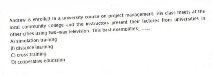Andrew is enrolled in a university course on project management. His class meets at the local community college and the instructors present their lectures from universities in other cities using two-way television. This best exemplifies_____.
A) simulation training
B) distance learning
C) cross training
D) cooperative education