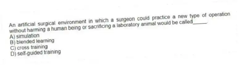 An artificial surgical environment in which a surgeon could practice a new type of operation without harming a human being or sacrificing a laboratory animal would be called_____.
A) simulation
B) blended learning
C) cross training
D) self-guided training