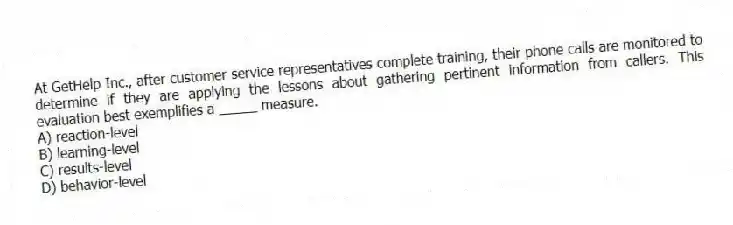 At GetHelp Inc., after customer service representatives complete training, their phone calls are monitored to determine if they are applying the lessons about gathering pertinent information from callers. This evaluation best exemplifies a _____ measure.
A) reaction-level
B) learning-level
C) results-level
D) behavior-level