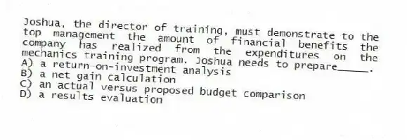 Joshua, the director of training, must demonstrate to the top management the amount of financial benefits the company has realized from the expenditures on the mechanics training program. Joshua needs to prepare_____.
A) a return-on-investment analysis
B) a net gain calculation
C) an actual versus proposed budget comparison
D) a results evaluation
