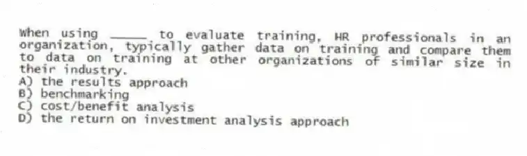 When using _____ to evaluate training, HR professionals in an organization, typically gather data on training and compare them to data on training at other organizations of similar size in their industry.
A) the results approach
B) benchmarking
C) cost/benefit analysis
D) the return on investment analysis approach