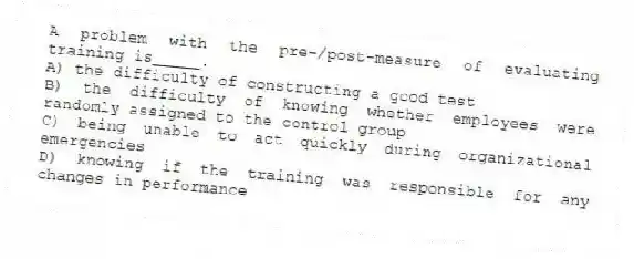 A problem with the pre-/post-measure of evaluating training is_____.
A) the difficulty of constructing a good test
B) the difficulty of knowing whether employees were randomly assigned to the control group
C) being unable to act quickly during organizational emergencies
D) knowing if the training was responsible for any changes in performance