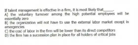 If talent management is effective in a firm, it is most likely that_____.
A) the voluntary turnover among the high potential employees will be essentially zero
B) the organization will not have to use the external labor market except in emergencies
C) the cost of labor in the firm will be lower than its direct competitors
D) the firm has a succession plan in place for all holders of critical jobs