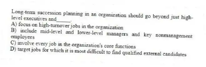 Long-term succession planning in an organization should go beyond just high-level executives and_____.
A) focus on high-turnover jobs in the organization
B) include mid-level and lower-level managers and key nonmanagement employees
C) involve every job in the organization's core functions
D) target jobs for which it is most difficult to find qualified external candidates