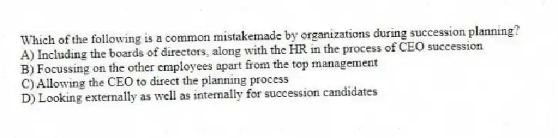 Which of the following is a common mistakemade by organizations during succession planning?
A) Including the boards of directors, along with the HR in the process of CEO succession
B) Focussing on the other employees apart from the top management
C) Allowing the CEO to direct the planning process
D) Looking externally as well as internally for succession candidates