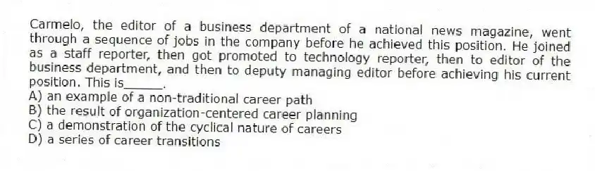 Carmelo, the editor of a business department of a national news magazine, went through a sequence of jobs in the company before he achieved this position. He joined as a staff reporter, then got promoted to technology reporter, then to editor of the business department, and then to deputy managing editor before achieving his current position. This is_____.
A) an example of a non-traditional career path
B) the result of organization-centered career planning
C) a demonstration of the cyclical nature of careers
D) a series of career transitions