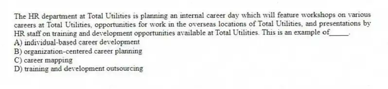 The HR department at Total Utilities is planning an internal career day which will feature workshops on various careers at Total Utilities, opportunities for work in the overseas locations of Total Utilities, and presentations by HR staff on training and development opportunities available at Total Utilities. This is an example of_____.
A) individual-based career development
B) organization-centered career planning
C) career mapping
D) training and development outsourcing