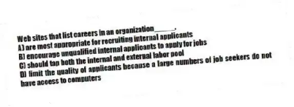 Web sites that list careers in an organization_____.
A) are most appropriate for recruiting internal applicants
B) encourage unqualified internal applicants to apply for jobs
C) should tap both the internal and external labor pool
D) limit the quality of applicants because a large numbers of job seekers do not have access to computers
