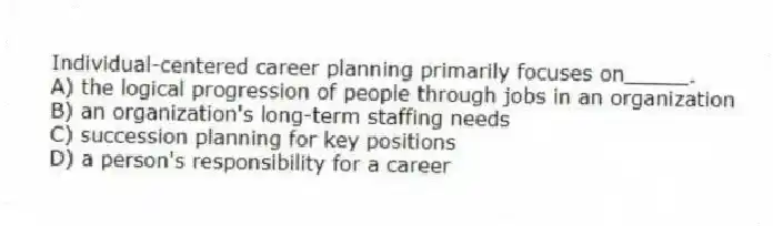 Individual-centered career planning primarily focuses on_____.
A) the logical progression of people through jobs in an organization
B) an organization's long-term staffing needs
C) succession planning for key positions
D) a person's responsibility for a career