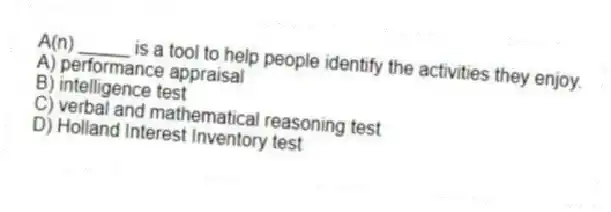 A(n) _____ is a tool to help people identify the activities they enjoy.
A) performance appraisal
B) intelligence test
C) verbal and mathematical reasoning test
D) Holland Interest Inventory test
