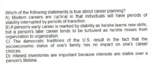 Which of the following statements is true about career planning?
A) Modern careers are cyclical in that individuals will have periods of stability interrupted by periods of transition.
B) A person's early career is marked by stability as he/she learns new skills, but a person's later career tends to be turbulent as he/she moves from organization to organization.
C) The democratic traditions of the U.S. result in the fact that the socioeconomic status of one's family has no impact on one's career choices.
D) Interest inventories are important because interests are stable over a person's lifetime.