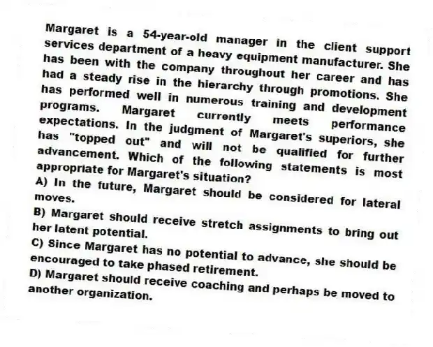 Margaret is a 54-year-old manager in the client support services department of a heavy equipment manufacturer. She has been with the company throughout her career and has had a steady rise in the hierarchy through promotions. She has performed well in numerous training and development programs. Margaret currently meets performance expectations. In the judgment of Margaret's superiors, she has "topped out" and will not be qualified for further advancement. Which of the following statements is most appropriate for Margaret's situation?
A) In the future, Margaret should be considered for lateral moves.
B) Margaret should receive stretch assignments to bring out her latent potential.
C) Since Margaret has no potential to advance, she should be encouraged to take phased retirement.
D) Margaret should receive coaching and perhaps be moved to another organization.