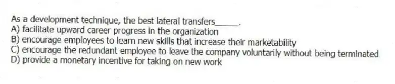 As a development technique, the best lateral transfers_____.
A) facilitate upward career progress in the organization
B) encourage employees to learn new skills that increase their marketability
C) encourage the redundant employee to leave the company voluntarily without being terminated
D) provide a monetary incentive for taking on new work