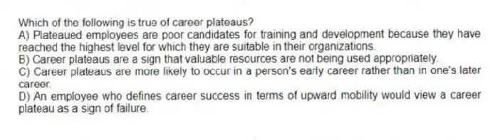 Which of the following is true of career plateaus?
A) Plateaued employees are poor candidates for training and development because they have reached the highest level for which they are suitable in their organizations.
B) Career plateaus are a sign that valuable resources are not being used appropriately.
C) Career plateaus are more likely to occur in a person's early career rather than in one's later career.
D) An employee who defines career success in terms of upward mobility would view a career plateau as a sign of failure.