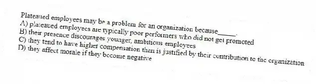 Plateaued employees may be a problem for an organization because_____.
A) plateaued employees are typically poor performers who did not get promoted
B) their presence discourages younger, ambitious employees
C) they tend to have higher compensation than is justified by their contribution to the organization
D) they affect morale if they become negative