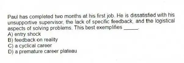 Paul has completed two months at his first job. He is dissatisfied with his unsupportive supervisor, the lack of specific feedback, and the logistical aspects of solving problems. This best exemplifies _____.
A) entry shock
B) feedback on reality
C) a cyclical career
D) a premature career plateau