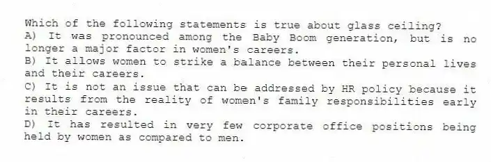 Which of the following statements is true about glass ceiling?
A) It was pronounced among the Baby Boom generation, but is no longer a major factor in women's careers.
B) It allows women to strike a balance between their personal lives and their careers.
C) It is not an issue that can be addressed by HR policy because it results from the reality of women's family responsibilities early in their careers.
D) It has resulted in very few corporate office positions being held by women as compared to men.