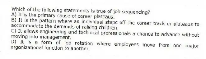 Which of the following statements is true of job sequencing?
A) It is the primary cause of career plateaus.
B) It is the pattern where an individual steps off the career track or plateaus to accommodate the demands of raising children.
C) It allows engineering and technical professionals a chance to advance without moving into management.
D) It is a form of job rotation where employees move from one major organizational function to another.