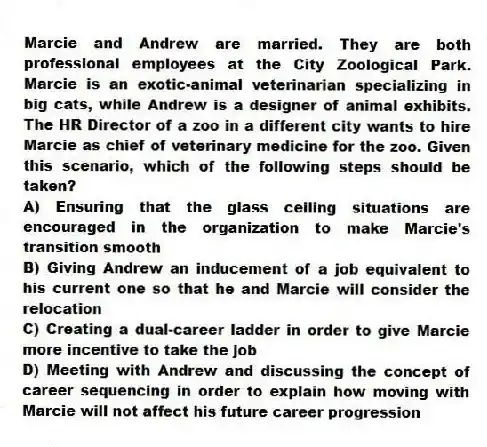 Marcie and Andrew are married. They are both professional employees at the City Zoological Park. Marcie is an exotic-animal veterinarian specializing in big cats, while Andrew is a designer of animal exhibits. The HR Director of a zoo in a different city wants to hire Marcie as chief of veterinary medicine for the zoo. Given this scenario, which of the following steps should be taken?
A) Ensuring that the glass ceiling situations are encouraged in the organization to make Marcie's transition smooth
B) Giving Andrew an inducement of a job equivalent to his current one so that he and Marcie will consider the relocation
C) Creating a dual-career ladder in order to give Marcie more incentive to take the job
D) Meeting with Andrew and discussing the concept of career sequencing in order to explain how moving with Marcie will not affect his future career progression