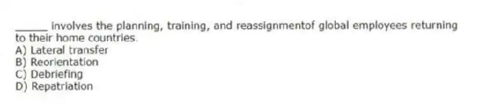 _____ involves the planning, training, and reassignmentof global employees returning to their home countries.
A) Lateral transfer
B) Reorientation
C) Debriefing
D) Repatriation