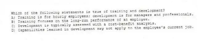 Which of the following statements is true of training and development?
A) Training is for hourly employees; development is for managers and professionals.
B) Training focuses on the long-run performance of an employee.
C) Development is typically assessed with a cost-benefit analysis.
D) Capabilities learned in development may not apply to the employee's current job.