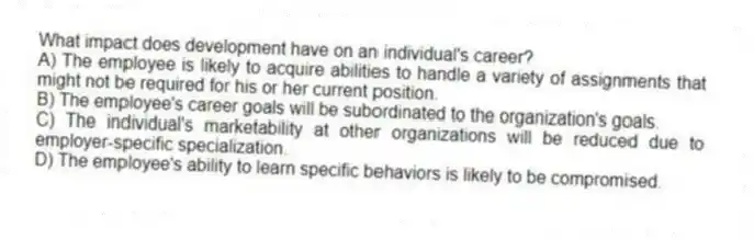 What impact does development have on an individual's career?
A) The employee is likely to acquire abilities to handle a variety of assignments that might not be required for his or her current position.
B) The employee's career goals will be subordinated to the organization's goals.
C) The individual's marketability at other organizations will be reduced due to employer-specific specialization.
D) The employee's ability to learn specific behaviors is likely to be compromised.