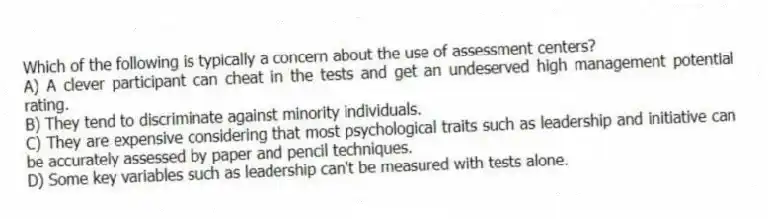 Which of the following is typically a concern about the use of assessment centers?
A) A clever participant can cheat in the tests and get an undeserved high management potential rating.
B) They tend to discriminate against minority individuals.
C) They are expensive considering that most psychological traits such as leadership and initiative can be accurately assessed by paper and pencil techniques.
D) Some key variables such as leadership can't be measured with tests alone.