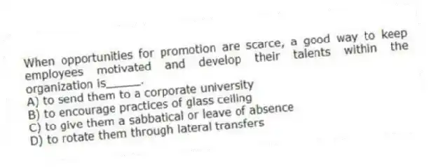 When opportunities for promotion are scarce, a good way to keep employees motivated and develop their talents within the organization is_____.
A) to send them to a corporate university
B) to encourage practices of glass ceiling
C) to give them a sabbatical or leave of absence
D) to rotate them through lateral transfers