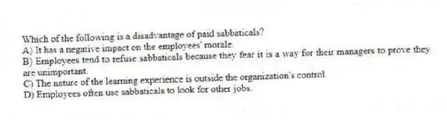 Which of the following is a disadvantage of paid sabbaticals?
A) It has a negative impact on the employees' morale.
B) Employees tend to refuse sabbaticals because they fear it is a way for their managers to prove they are unimportant.
C) The nature of the learning experience is outside the organization's control.
D) Employees often use sabbaticals to look for other jobs.