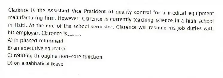 Clarence is the Assistant Vice President of quality control for a medical equipment manufacturing firm. However, Clarence is currently teaching science in a high school in Haiti. At the end of the school semester, Clarence will resume his job duties with his employer. Clarence is_____.
A) in phased retirement
B) an executive educator
C) rotating through a non-core function
D) on a sabbatical leave