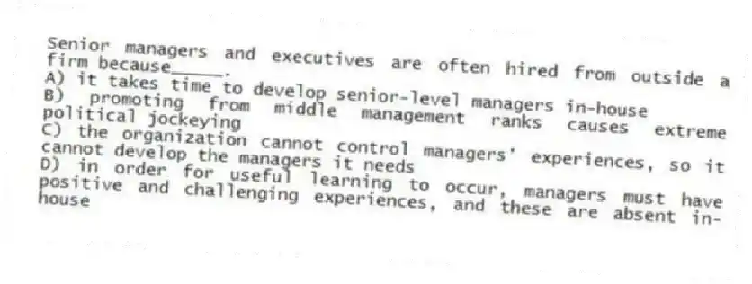 Senior managers and executives are often hired from outside a firm because_____.
A) it takes time to develop senior-level managers in-house
B) promoting from middle management ranks causes extreme political jockeying
C) the organization cannot control managers' experiences, so it cannot develop the managers it needs
D) in order for useful learning to occur, managers must have positive and challenging experiences, and these are absent in-house