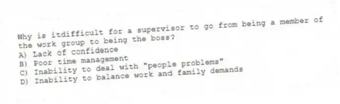 Why is itdifficult for a supervisor to go from being a member of the work group to being the boss?
A) Lack of confidence
B) Poor time management
C) Inability to deal with "people problems"
D) Inability to balance work and family demands