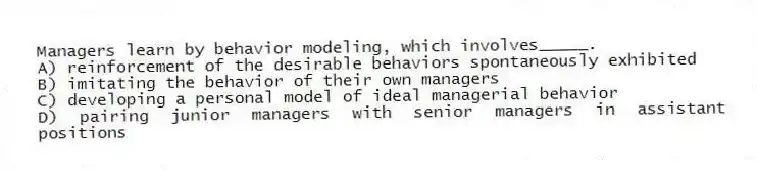 Managers learn by behavior modeling, which involves_____.
A) reinforcement of the desirable behaviors spontaneously exhibited
B) imitating the behavior of their own managers
C) developing a personal model of ideal managerial behavior
D) pairing junior managers with senior managers in assistant positions
