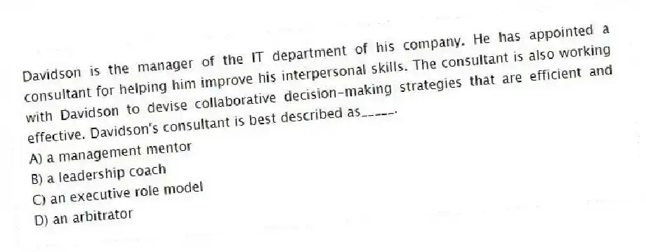 Davidson is the manager of the IT department of his company. He has appointed a consultant for helping him improve his interpersonal skills. The consultant is also working with Davidson to devise collaborative decision-making strategies that are efficient and effective. Davidson's consultant is best described as_____.
A) a management mentor
B) a leadership coach
C) an executive role model
D) an arbitrator
