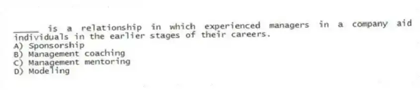 _____ is a relationship in which experienced managers in a company aid individuals in the earlier stages of their careers.
A) Sponsorship
B) Management coaching
C) Management mentoring
D) Modeling