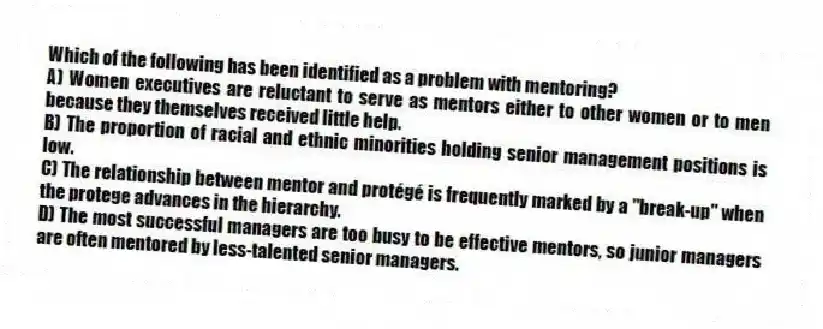 Which of the following has been identified as a problem with mentoring?
A) Women executives are reluctant to serve as mentors either to other women or to men because they themselves received little help.
B) The proportion of racial and ethnic minorities holding senior management positions is low.
C) The relationship between mentor and protégé is frequently marked by a "break-up" when the protege advances in the hierarchy.
D) The most successful managers are too busy to be effective mentors, so junior managers are often mentored by less-talented senior managers.