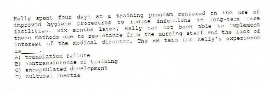 Kelly spent four days at a training program centered on the use of improved hygiene procedures to reduce infections in long-term care facilities. Six months later, Kelly has not been able to implement these methods due to resistance from the nursing staff and the lack of interest of the medical director. The HR term for Kelly's experience is_____.
A) translation failure
B) nontransference of training
C) encapsulated development
D) cultural inertia