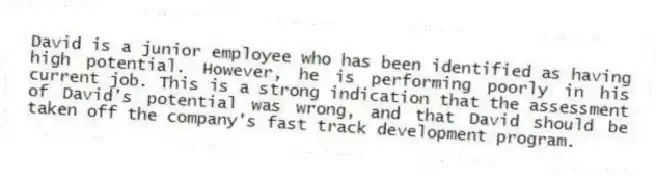 David is a junior employee who has been identified as having high potential. However, he is performing poorly in his current job. This is a strong indication that the assessment of David's potential was wrong, and that David should be taken off the company's fast track development program.