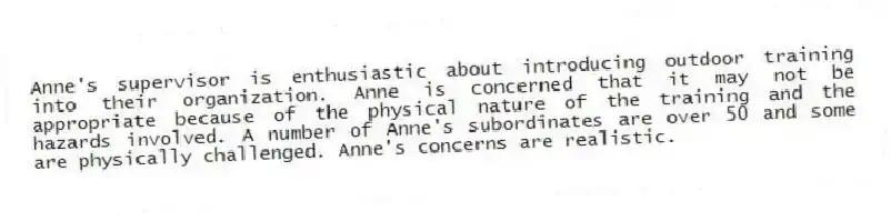 Anne's supervisor is enthusiastic about introducing outdoor training into their organization. Anne is concerned that it may not be appropriate because of the physical nature of the training and the hazards involved. A number of Anne's subordinates are over 50 and some are physically challenged. Anne's concerns are realistic.