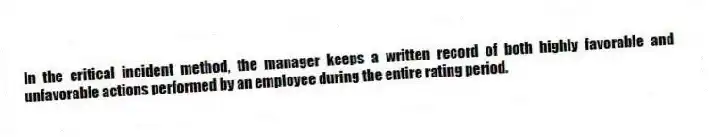 In the critical incident method, the manager keeps a written record of both highly favorable and unfavorable actions performed by an employee during the entire rating period.
