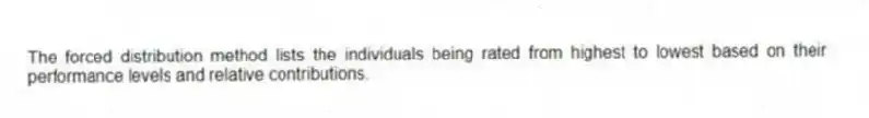 The forced distribution method lists the individuals being rated from highest to lowest based on their performance levels and relative contributions.
