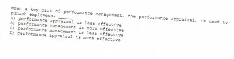 When a key part of performance management, the performance appraisal, is used to punish employees, _____.
A) performance appraisal is less effective
B) performance management is more effective
C) performance management is less effective
D) performance appraisal is more effective