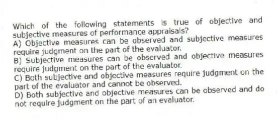 Which of the following statements is true of objective and subjective measures of performance appraisals?
A) Objective measures can be observed and subjective measures require judgment on the part of the evaluator.
B) Subjective measures can be observed and objective measures require judgment on the part of the evaluator.
C) Both subjective and objective measures require judgment on the part of the evaluator and cannot be observed.
D) Both subjective and objective measures can be observed and do not require judgment on the part of an evaluator.
